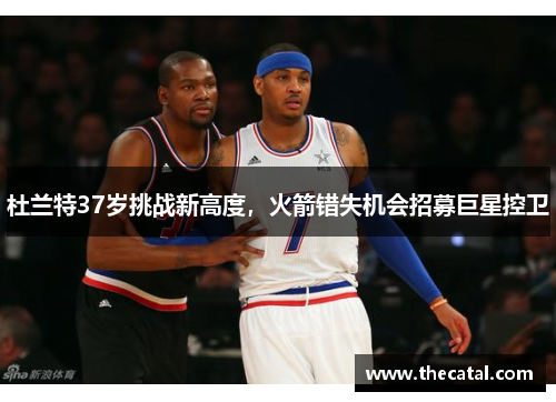杜兰特37岁挑战新高度，火箭错失机会招募巨星控卫